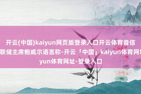 开云(中国)kaiyun网页版登录入口开云体育音信面：好意思联储主席鲍威尔语言称-开云「中国」kaiyun体育网址-登录入口