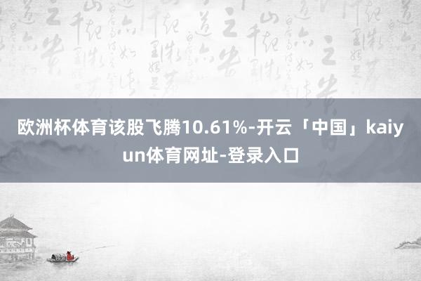 欧洲杯体育该股飞腾10.61%-开云「中国」kaiyun体育网址-登录入口