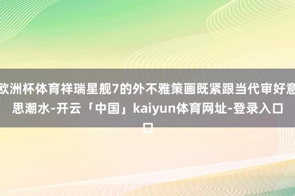 欧洲杯体育祥瑞星舰7的外不雅策画既紧跟当代审好意思潮水-开云「中国」kaiyun体育网址-登录入口