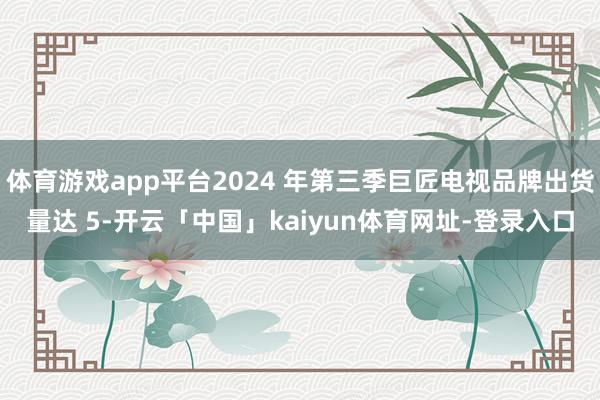 体育游戏app平台2024 年第三季巨匠电视品牌出货量达 5-开云「中国」kaiyun体育网址-登录入口