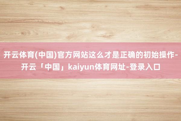 开云体育(中国)官方网站这么才是正确的初始操作-开云「中国」kaiyun体育网址-登录入口