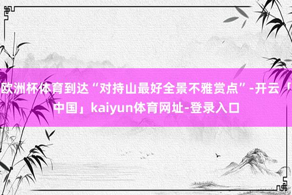 欧洲杯体育到达“对持山最好全景不雅赏点”-开云「中国」kaiyun体育网址-登录入口