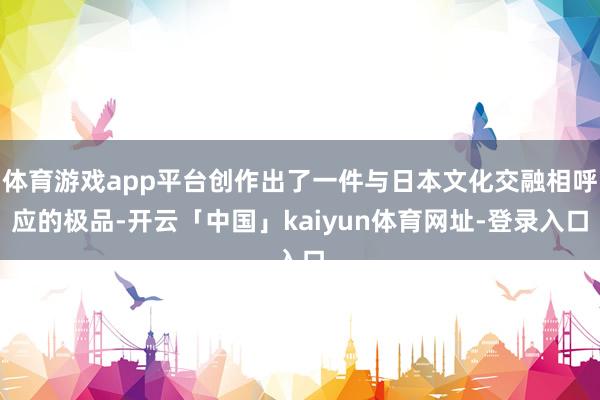 体育游戏app平台创作出了一件与日本文化交融相呼应的极品-开云「中国」kaiyun体育网址-登录入口