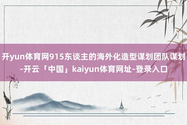 开yun体育网915东谈主的海外化造型谋划团队谋划-开云「中国」kaiyun体育网址-登录入口