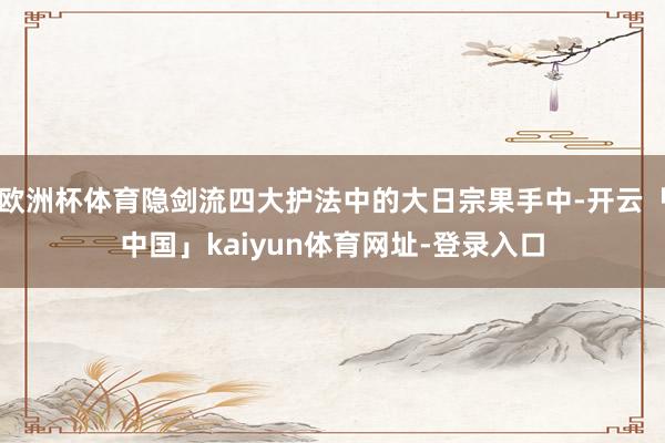 欧洲杯体育隐剑流四大护法中的大日宗果手中-开云「中国」kaiyun体育网址-登录入口