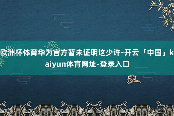 欧洲杯体育华为官方暂未证明这少许-开云「中国」kaiyun体育网址-登录入口