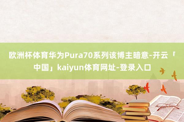 欧洲杯体育华为Pura70系列　　该博主暗意-开云「中国」kaiyun体育网址-登录入口