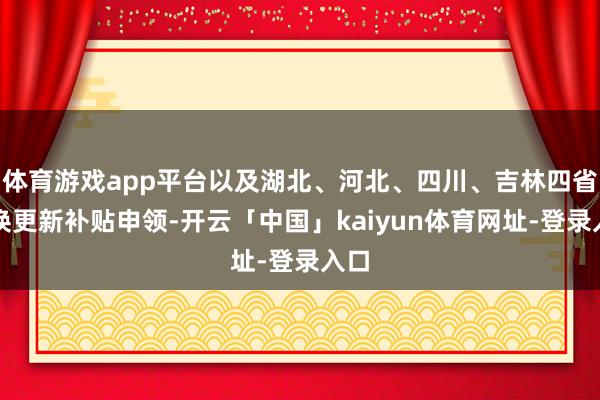 体育游戏app平台以及湖北、河北、四川、吉林四省置换更新补贴申领-开云「中国」kaiyun体育网址-登录入口