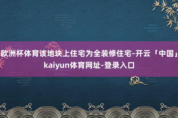 欧洲杯体育该地块上住宅为全装修住宅-开云「中国」kaiyun体育网址-登录入口