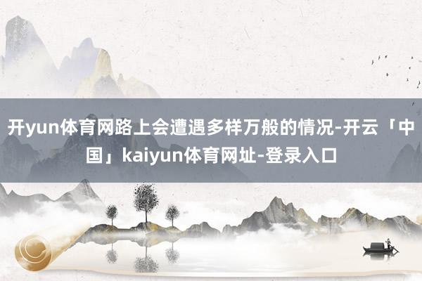 开yun体育网路上会遭遇多样万般的情况-开云「中国」kaiyun体育网址-登录入口