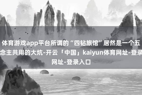 体育游戏app平台所谓的“四钻旅馆”居然是一个五东说念主共用的大炕-开云「中国」kaiyun体育网址-登录入口