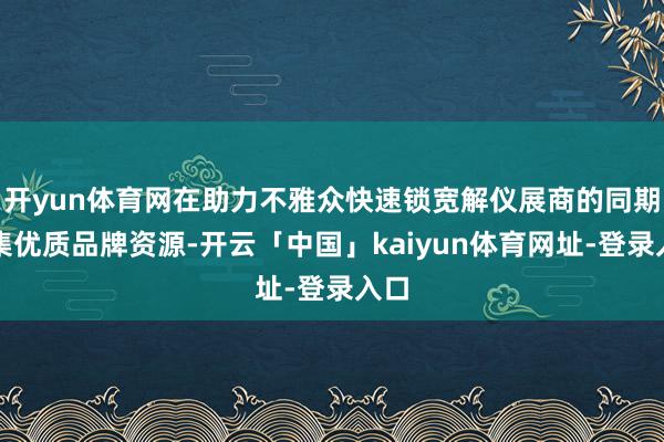 开yun体育网在助力不雅众快速锁宽解仪展商的同期汇集优质品牌资源-开云「中国」kaiyun体育网址-登录入口