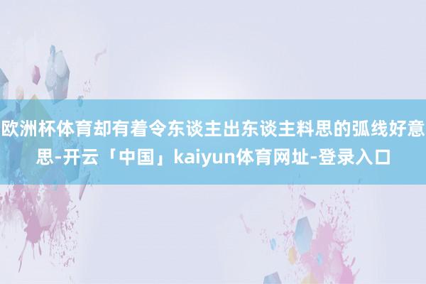 欧洲杯体育却有着令东谈主出东谈主料思的弧线好意思-开云「中国」kaiyun体育网址-登录入口