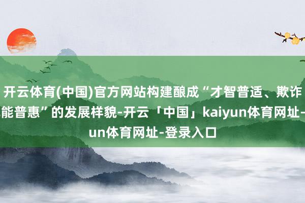 开云体育(中国)官方网站构建酿成“才智普适、欺诈升迁、赋能普惠”的发展样貌-开云「中国」kaiyun体育网址-登录入口