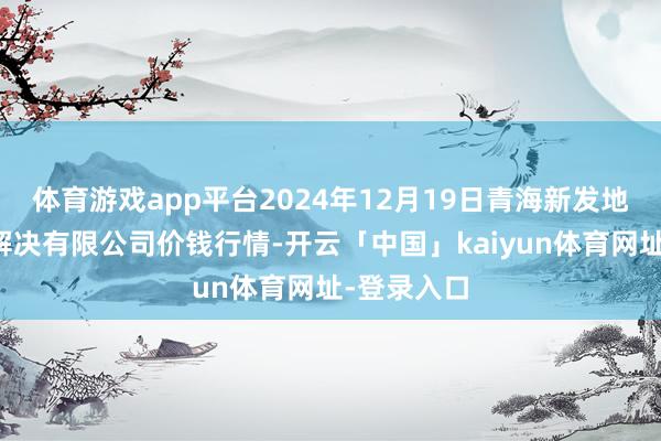 体育游戏app平台2024年12月19日青海新发地农副家具解决有限公司价钱行情-开云「中国」kaiyun体育网址-登录入口