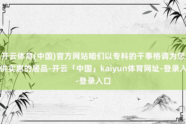 开云体育(中国)官方网站咱们以专科的干事格调为您提供实惠的居品-开云「中国」kaiyun体育网址-登录入口