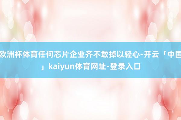 欧洲杯体育任何芯片企业齐不敢掉以轻心-开云「中国」kaiyun体育网址-登录入口