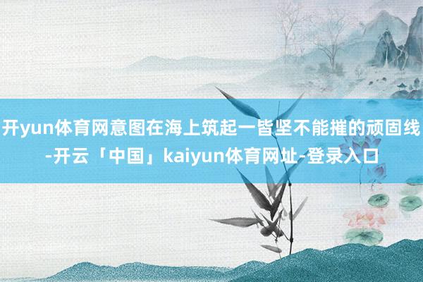 开yun体育网意图在海上筑起一皆坚不能摧的顽固线-开云「中国」kaiyun体育网址-登录入口