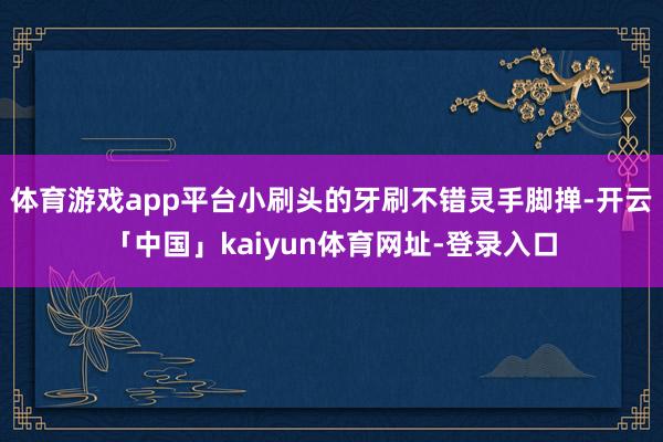 体育游戏app平台小刷头的牙刷不错灵手脚掸-开云「中国」kaiyun体育网址-登录入口