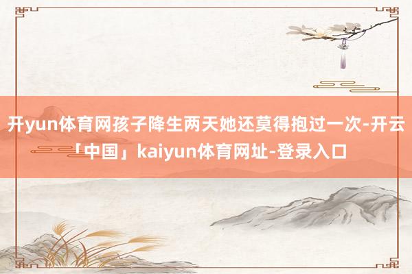 开yun体育网孩子降生两天她还莫得抱过一次-开云「中国」kaiyun体育网址-登录入口