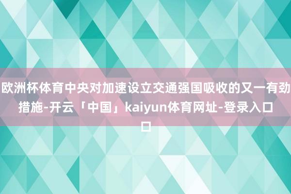 欧洲杯体育中央对加速设立交通强国吸收的又一有劲措施-开云「中国」kaiyun体育网址-登录入口