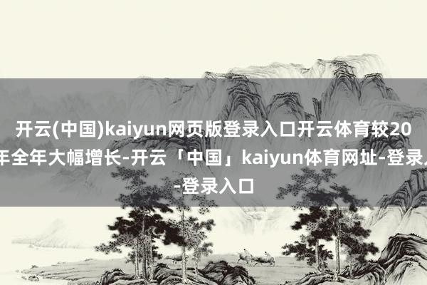 开云(中国)kaiyun网页版登录入口开云体育较2023年全年大幅增长-开云「中国」kaiyun体育网址-登录入口