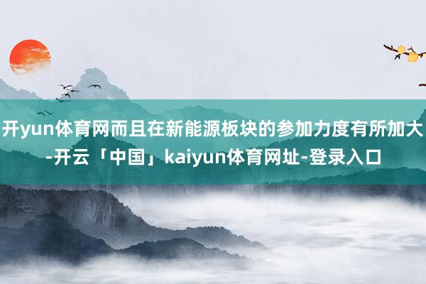 开yun体育网而且在新能源板块的参加力度有所加大-开云「中国」kaiyun体育网址-登录入口