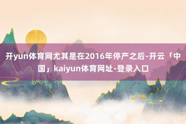 开yun体育网尤其是在2016年停产之后-开云「中国」kaiyun体育网址-登录入口