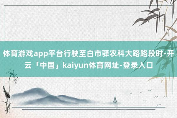 体育游戏app平台行驶至白市驿农科大路路段时-开云「中国」kaiyun体育网址-登录入口