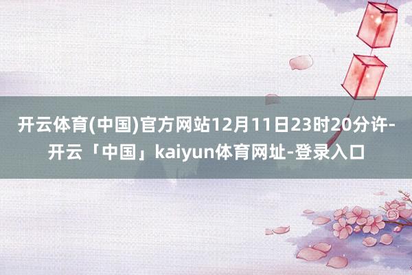 开云体育(中国)官方网站12月11日23时20分许-开云「中国」kaiyun体育网址-登录入口