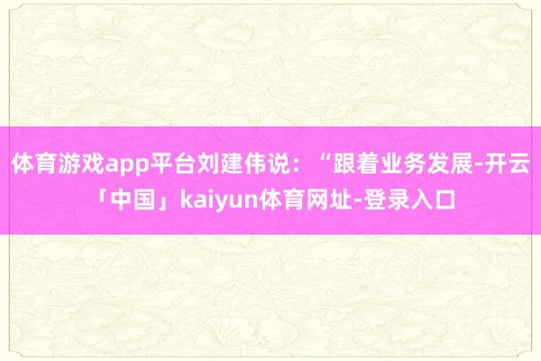 体育游戏app平台刘建伟说：“跟着业务发展-开云「中国」kaiyun体育网址-登录入口