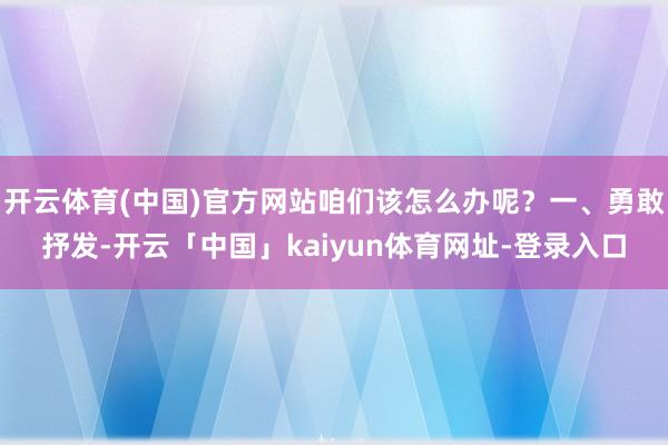 开云体育(中国)官方网站咱们该怎么办呢？一、勇敢抒发-开云「中国」kaiyun体育网址-登录入口