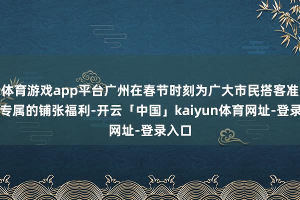 体育游戏app平台广州在春节时刻为广大市民搭客准备了专属的铺张福利-开云「中国」kaiyun体育网址-登录入口