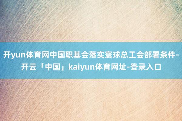 开yun体育网中国职基会落实寰球总工会部署条件-开云「中国」kaiyun体育网址-登录入口