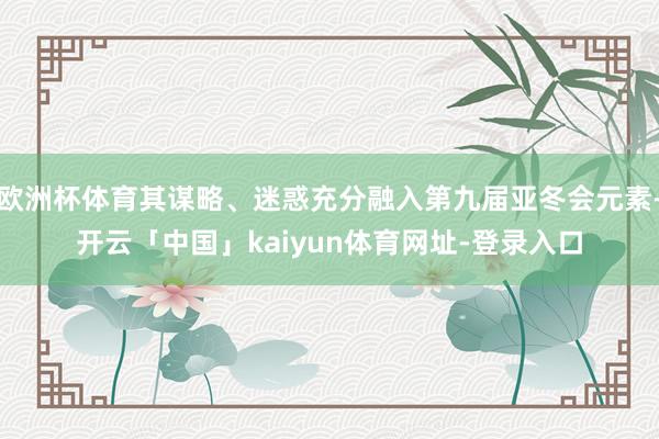 欧洲杯体育其谋略、迷惑充分融入第九届亚冬会元素-开云「中国」kaiyun体育网址-登录入口