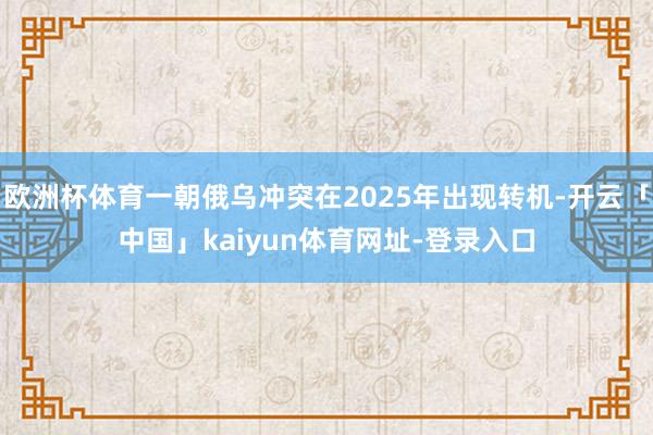 欧洲杯体育一朝俄乌冲突在2025年出现转机-开云「中国」kaiyun体育网址-登录入口