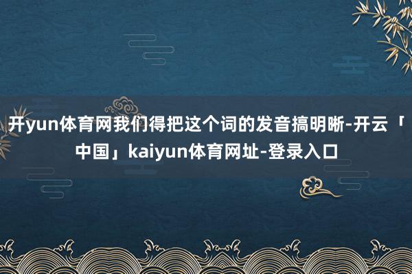 开yun体育网我们得把这个词的发音搞明晰-开云「中国」kaiyun体育网址-登录入口