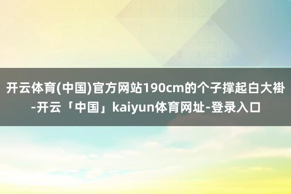 开云体育(中国)官方网站190cm的个子撑起白大褂-开云「中国」kaiyun体育网址-登录入口