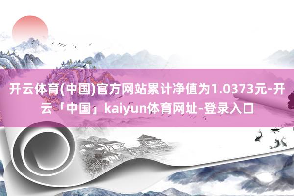 开云体育(中国)官方网站累计净值为1.0373元-开云「中国」kaiyun体育网址-登录入口