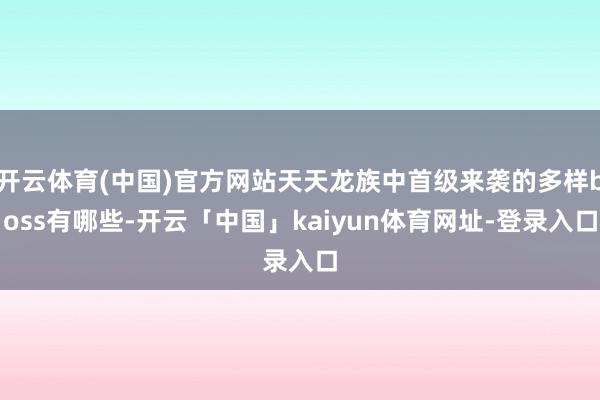 开云体育(中国)官方网站天天龙族中首级来袭的多样boss有哪些-开云「中国」kaiyun体育网址-登录入口