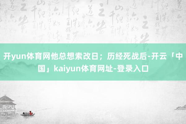 开yun体育网他总想索改日；历经死战后-开云「中国」kaiyun体育网址-登录入口