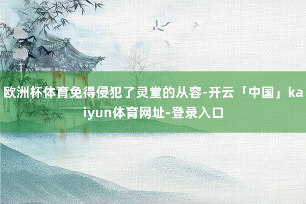 欧洲杯体育免得侵犯了灵堂的从容-开云「中国」kaiyun体育网址-登录入口